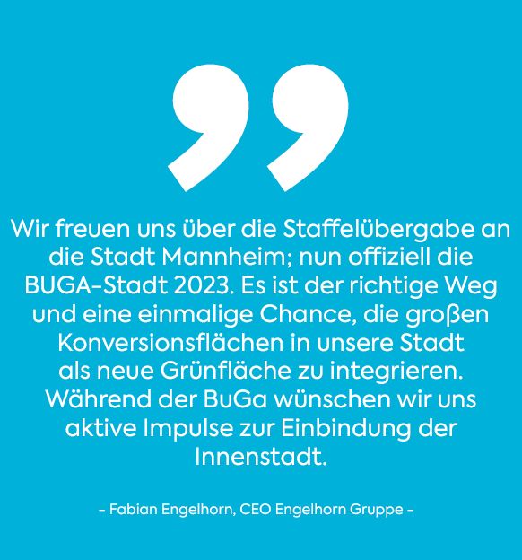 Wir freuen uns über die Staffelübergabe an die Stadt Mannheim; nun offiziell die BUGA-Stadt 2023. Es ist der richtige Weg und eine einmalige Chance, die großen Konversionsflächen in unserer Stadt als neue Grünfläche zu integrieren. Während der BuGa wünschen wir uns aktive Impulse zur Einbindung der Innenstadt. Zitat weiß auf blau